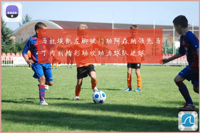 马杜埃凯左脚破门助阿森纳领先马丁内利精彩助攻助力球队进球