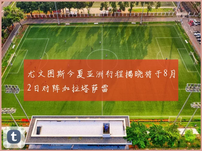 尤文图斯今夏亚洲行程揭晓将于8月2日对阵加拉塔萨雷