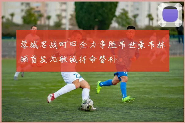 蓉城客战町田全力争胜韦世豪韦林顿首发元敏诚待命替补