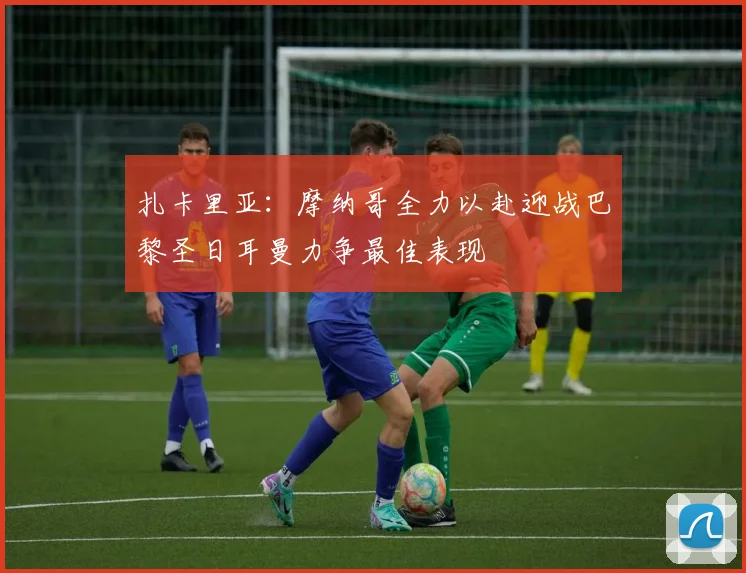 扎卡里亚：摩纳哥全力以赴迎战巴黎圣日耳曼力争最佳表现