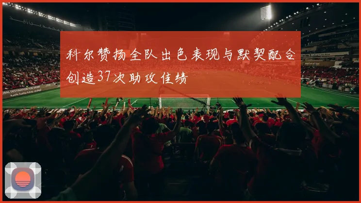 科尔赞扬全队出色表现与默契配合创造37次助攻佳绩