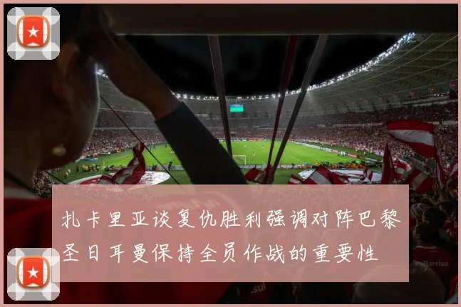 扎卡里亚谈复仇胜利强调对阵巴黎圣日耳曼保持全员作战的重要性