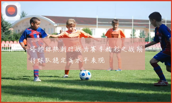 塔帅称热刺对战为赛季精彩之战期待球队稳定高水平表现