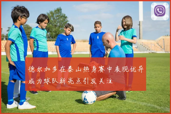 德尔加多在泰山热身赛中表现优异成为球队新亮点引发关注