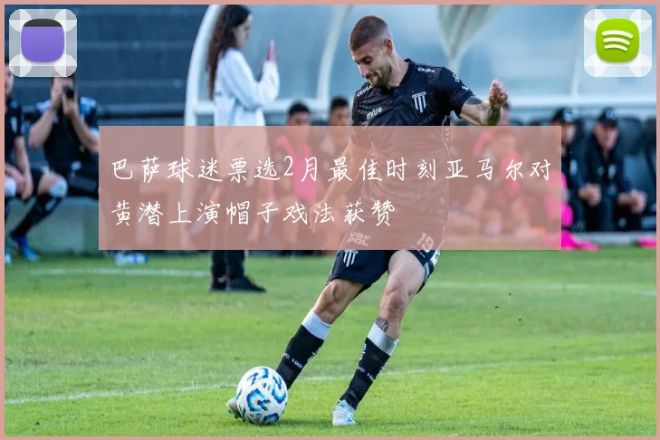 巴萨球迷票选2月最佳时刻亚马尔对黄潜上演帽子戏法获赞
