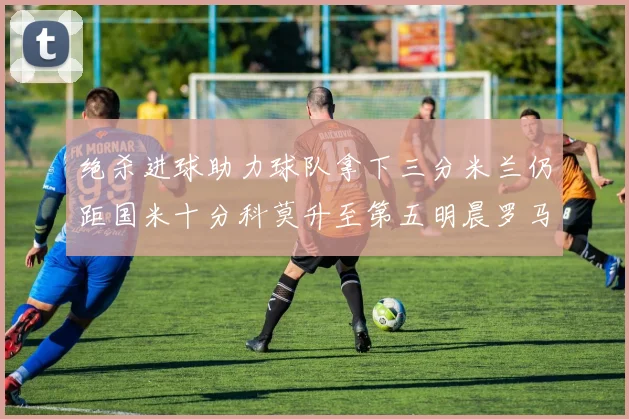 绝杀进球助力球队拿下三分米兰仍距国米十分科莫升至第五明晨罗马对决尤文
