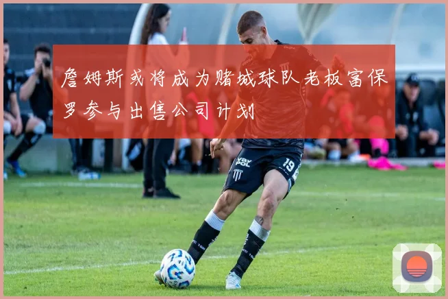 詹姆斯或将成为赌城球队老板富保罗参与出售公司计划