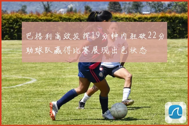 巴格利高效发挥19分钟内狂砍22分助球队赢得比赛展现出色状态