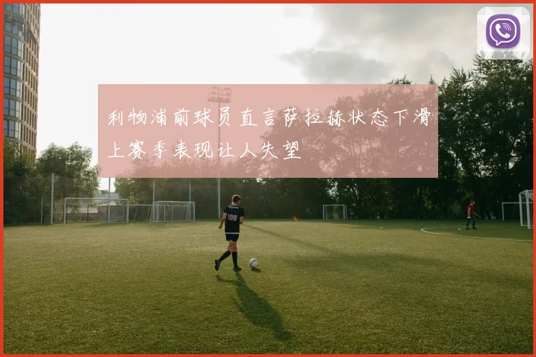 利物浦前球员直言萨拉赫状态下滑上赛季表现让人失望