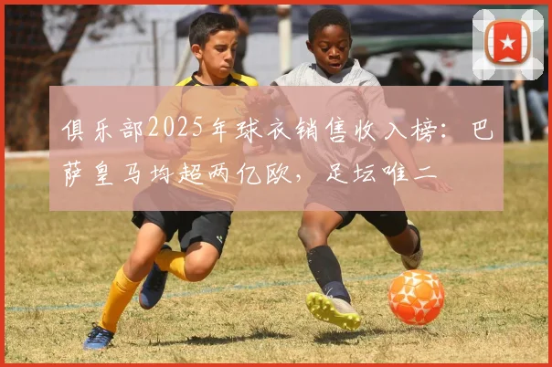 俱乐部2025年球衣销售收入榜：巴萨皇马均超两亿欧，足坛唯二