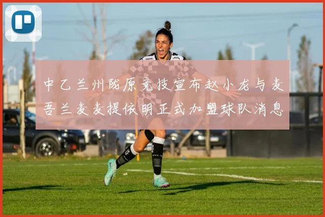 中乙兰州陇原竞技宣布赵小龙与麦吾兰麦麦提依明正式加盟球队消息