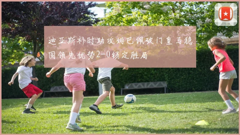 迪亚斯补时助攻姆巴佩破门皇马稳固领先优势2-0锁定胜局