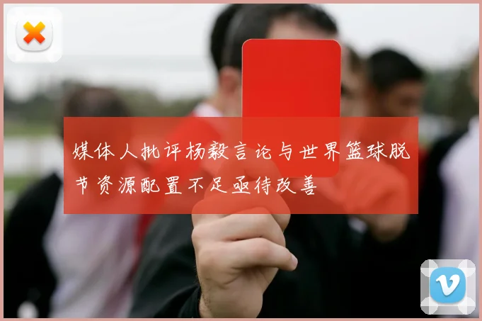 媒体人批评杨毅言论与世界篮球脱节资源配置不足亟待改善