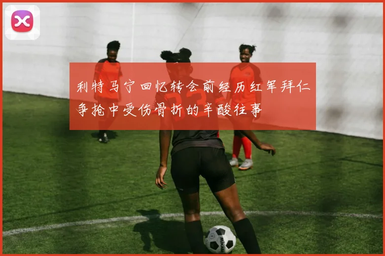 利特马宁回忆转会前经历红军拜仁争抢中受伤骨折的辛酸往事